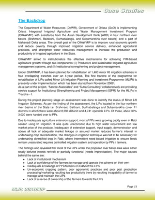 The Backdrop
The Department of Water Resources (DoWR), Government of Orissa (GoO) is implementing
Orissa Integrated Irrigated Agriculture and Water Management Investment Program
(OIIAWMIP) with assistance from the Asian Development Bank (ADB) in four northern river
basins (Brahmani, Baitarani, Burhabalanga, and Subarnarekha river basins) and a part of
Mahanadi Delta areas. The overall goal of the OIIAWMIP is to improve rural economic growth
and reduce poverty through improved irrigation service delivery, enhanced agricultural
practices, and strengthen water resources management to increase the production and
productivity of irrigated agriculture in the State.

OIIAWMIP aimed to institutionalize the effective mechanisms for achieving PIM-based
agriculture growth through two components: (i) Productive and sustainable irrigated agriculture
management systems, and (ii) Institutional strengthening and project management.

Under OIIAWMIP, it has been planned for rehabilitation of 1,400 minor lift irrigation schemes in
four overlapping tranches over an 8-year period. The first tranche of the programme for
rehabilitation of LIPs called Minor Lift Irrigation Planning and Investment Programme (MLIPI) is
presently under implementation which has been started from November 2009’.
As a part of the project, “Aarvee Associates” and “Sutra Consulting” collaboratively are providing
service support for Institutional Strengthening and Project Management (ISPM) for the MLIPs in
Tranche - I.

During the project planning stage an assessment was done to identify the status of Minor Lift
Irrigation Schemes. As per the finding of the assessment, the LIPs located in the four northern
river basins of the State i.e. Brahmani, Baittrani, Budhabalanga and Subernarekha cover 11
districts in which there were about 8,593 defunct and 4,741 operable LIPs. Of these, about 30%
3,020 were handed over to PPs.

Due to inadequate agriculture extension support, most of PPs were growing paddy even in Rabi
season using lift irrigation. It was quite uneconomic due to high water requirement and low
market price of the produce. Inadequacy of extension support, input supply, demonstration and
above all lack of adequate market linkage or assured market reduces farmer’s interest in
undertaking crop diversification. The changes in irrigation technique was felt to be necessary for
undertaking diversified crop in Rabi, where intermittent need based irrigation to ensure lands
remain unsaturated requires controlled irrigation system and operation by PPs / farmers.

The findings also revealed that most of the LIPs under the proposed river basin area were either
totally defunct (needs revival) or partially functional (needs improvisation). The major causes
behind the same are:
    ♦ Lack of institutional mechanism
    ♦ Lack of confidence of the farmers to manage and operate the scheme on their own
    ♦ Inadequate knowledge of PPs/farmers on O&M of the LIPs
    ♦ Un-economic cropping pattern, poor agronomic practices and poor post production
        processing/marketing resulting low productivity there by resulting incapability of farmer to
        manage and maintain the LIPs
    ♦ Lack of a sense of ownership of the farmers towards the LIPs

                                                                                            Page | 3
 