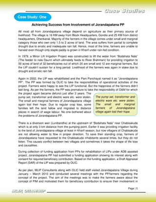 Case Study: One

           Achieving Success from Involvement of Jorandapatana PP

All most all from Jorandapatana village depend on agriculture as their primary source of
livelihood. The village is 16 KM away from Block Headquarters, Gondia and 25 KM from district
headquarters, Dhenkanal. Majority of the farmers in the village comes under small and marginal
category those who own only 1.5 to 2 acres of land. The area suffers from partial to complete
drought due to erratic and inadequate rain fall. Hence, most of the time, farmers are unable to
harvest even though only staple paddy is grown in Kharif under rain-fed condition.

In 1979, a Minor Lift Irrigation Project was constructed to lift the water from “Bodahata Nala”
(The feeder to nala Daunri which ultimately feeds to River Brahmani) for providing irrigation to
50 acres of land of 32 beneficiaries out of which 20 are small and 12 are marginal farmers. But
the LIP couldn’t sustain for a long period. Livelihood of the farmers was again in stake due to
drought and erratic rain fall.

Again in 2002, the LIP was rehabilitated and the Pani Panchayat named it as “Jorandapatana
PP”. The PP was formed by OLIC to take the responsibilities of operational activities of the
project. Farmers were happy to see the LIP functional. But the happiness of the farmers didn’t
last long. As per the farmers, the PP was premature to take the responsibility of O&M for which
the project again became defunct just after 2 years. The
pump set, transformer and electric ware etc. were stolen.    The pump set, transformer and
The small and marginal farmers of Jorandapatana village      electric ware etc. were stolen.
again lost their hope. Due to regular crop loss, some        The small and marginal
families left the land fallow and migrated to distance       farmers     of    Jorandapatana
places in search of wage labour. No one bothered about       village again lost their hope.
the problems of Jorandapatana PP.

There is a diversion weir (Lunibandha) at the upstream of “Bodahata Nala” near Chabisakuda
which is at only 3 km distance from the pumping point. Earlier it was providing irrigation facility
to the land of Jorandapatana village at least in Kharif season, but now villagers of Chabisakuda
are not allowing water to flow in proper direction. To save their standing crop, farmers of
Jorandapatana have requested to the Chabisakuda inhabitants several times, but they do not
listen. This causes conflict between two villages and sometimes it takes the shape of life loss
and causalities.

During collection of funding application from PPs for rehabilitation of LIPs under ADB assisted
project, Jorandapatana PP had submitted a funding application showing its interest along with
consent for required beneficiary contribution. Based on the funding application, a Draft Appraisal
Report (DAR) of the LIP was prepared by OLIC.

As per plan, MLIP Consultants along with OLIC field staff visited Jorandapatana Village during
January – March 2010 and conducted several meetings with the PP/farmers regarding the
concept of the project. The aim of the meetings was to make the farmers aware about the
concept of PIM and motivated them for beneficiary contribution to ensure their involvement in

                                                                                           Page | 5
 