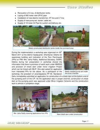 ♦   Renovation of 4 nos. of distribution tanks
   ♦   Laying of 900 meter new UPVC pipe
   ♦   Installation of new electric transformer, HT line and LT line
   ♦   Supply of new pump set, starter, cable etc.
   ♦   Supply of 18 meter GI Pipe for suction and delivery etc.




                      Newly constructed distribution tanks inside the command area

During the implementation a workshop was organized on 26th
March 2011 at the district headquarter, Dhenkanal, Odisha for
awareness building and motivation of the Pani Panchayats
(PPs) on PIM. Mrs. Usha Padhy, Additional Secretary, DoWR,
Odisha during her presentation in workshop shared the
information that there is provision of earth work under MNRGS
and provision of check dam under minor irrigation Project
which can be linked with MLIP. She also asked for application
from interested PPs for the above. As a participant of the        Newly installed pump set inside
workshop, the president of Jorandapatana PP Mr. Nandaram          the pump chamber
Sahu immediately submitted an application for construction of a check dam at the bottom end of
the pumping point of the LIP. As the application was in proper channel, construction of check
dam at the pumping point was approved under Minor Irrigation Scheme and the construction
work is almost in completion stage.




  Mrs. Usha Padhy receiving applications from PPs
                                                           New check dam under construction



                                                                                          Page | 7
 