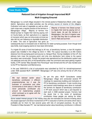 Case Study: Two

                Reduced Cost of Irrigation through Improvised MLIP
                                   Multi Cropping Ensured

 Mangarajpur is a small village situated in the remote pocket of Badachana Block under Jajpur
 district. Agriculture and allied activities are the primary source of income of the villagers.
 Cultivation and sale of vegetable as well as other
 cash crops was a regular practice of the farmers in     Majority of farmers hire Diesel pumps
 Mangarajpur village. Majority of farmers hire           to irrigate their land by paying rent on
 Diesel pumps to irrigate their land by paying rent      hourly basis. As per the farmers of
 on hourly basis, as their agriculture is a vagaries     Mangarajpur, the cost of irrigation was
 of monsoon which was not only erratic at times but      so high that they fear to cultivate their
 also did not rain following an equitable distribution   land in Rabi and summer.
 of water. The cost of agriculture has gone up
 subsequently due to increased cost of electricity for water pumping purpose. Even though land
 was fertile, dual cropping seems to have been diminished.

 To irrigate 50 acres of land that belongs to 40 nos. of beneficiary farmers, a river lift irrigation
 project was installed in the village by OLIC in 1993. The ayacut boundary is at 250 meters
 distance from the pumping point and source i.e. Genguti River. During installation of the LIP, the
 delivery tank (near the pumping point) and only one distribution tank (close to the ayacut
 boundary) was constructed. Though the project was operational but the distribution system was
 not adequate and only 20% of the beneficiaries under the command area were getting irrigation
 facility. A PP named “Maa Sanadei Pani Panchayat” was formed and the LIP was handed over
 to the PP for Operation and Maintenance.

 In the year 2009-2010 a list of sub-projects was submitted by OLIC for revival/improvement
 under ADB assisted MLIP, OIIAWMIP. Mangarajpur LIP was one among the list of LIPs thus
 submitted.

                                             As per the plan, MLIP Consultants visited
  We had listened earlier about
                                             Mangarajpur village and conducted several PP
  beneficiary contribution in different
                                             meetings for awareness building and motivation of
  projects/schemes but it was the
                                             PP for beneficiary contribution. It took months long
  business of contractors and other
                                             and several visits/meetings were done to motivate
  functionaries to think about it. We had
                                             the farmers for deposit of beneficiary contribution
  never personally contributed any
                                             in PP bank account which was a pre-requisite to
  amount for implementing projects
                                             start work in ADB assisted project. Farmers had
  which confused us to agree with the
                                             the doubt that in the name of beneficiary
  concept so easily.
                                             contribution these people are asking for bribe.
 Some vested interest groups in the nearby area also de-motivated the farmers knowing about
 the project approach and direct involvement of PP in execution of all the civil works which was a
 profitable job for them for last several years with lots of corrupted practices. As per the
 President of Maa Sanadei PP, “we had listened earlier about beneficiary contribution in different


                                                                                             Page | 9
 