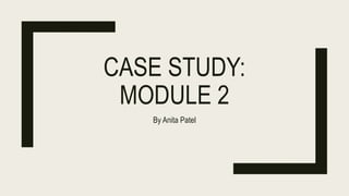 CASE STUDY:
MODULE 2
By Anita Patel
 