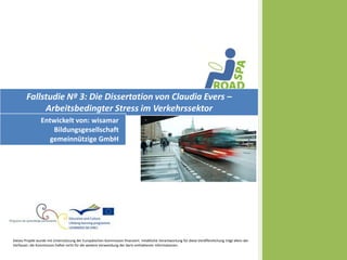 Fallstudie Nº 3: Die Dissertation von Claudia Evers –
             Arbeitsbedingter Stress im Verkehrssektor
                 Entwickelt von: wisamar
                     Bildungsgesellschaft
                    gemeinnützige GmbH




Dieses Projekt wurde mit Unterstützung der Europäischen Kommission finanziert. Inhaltliche Verantwortung für diese Veröffentlichung trägt allein der
Verfasser; die Kommission haftet nicht für die weitere Verwendung der darin enthaltenen Informationen.
 