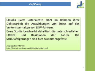 Einführung




Claudia Evers untersuchte 2009 im Rahmen ihrer
Doktorarbeit die Auswirkungen von Stress auf das
Verkehrsverhalten von LKW-Fahrern.
Evers Studie beschreibt detailliert die unterschiedlichen
Effekte    und    Reaktionen        der    Fahrer.    Die
Schlussfolgerungen sind hier zusammengefasst.

Zugang über Internet:
http://hss.ulb.uni-bonn.de/2009/1843/1843.pdf




                                                            2
 