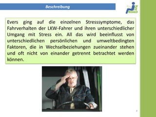 Beschreibung


Evers ging auf die einzelnen Stresssymptome, das
Fahrverhalten der LKW-Fahrer und ihren unterschiedlicher
Umgang mit Stress ein. All das wird beeinflusst von
unterschiedlichen persönlichen und umweltbedingten
Faktoren, die in Wechselbeziehungen zueinander stehen
und oft nicht von einander getrennt betrachtet werden
können.




                                                           4
 