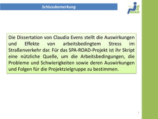 Schlussbemerkung




Die Dissertation von Claudia Evens stellt die Auswirkungen
und Effekte von arbeitsbedingtem Stress im
Straßenverkehr dar. Für das SPA-ROAD-Projekt ist ihr Skript
eine nützliche Quelle, um die Arbeitsbedingungen, die
Probleme und Schwierigkeiten sowie deren Auswirkungen
und Folgen für die Projektzielgruppe zu bestimmen.




                                                              7
 