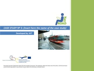 CASE STUDY Nº 5: (Insert here the name of the case study)
                            Developed by: AFT




This project has been funded with support from the European Commission. This publication reflects the views only of the author, and the Commission
cannot be held responsible for any use which may be made of the information contained therein.
 