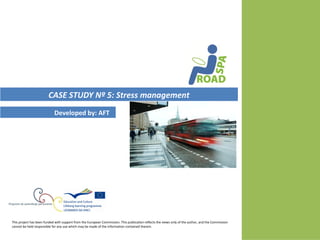 CASE STUDY Nº 5: Stress management
                            Developed by: AFT




This project has been funded with support from the European Commission. This publication reflects the views only of the author, and the Commission
cannot be held responsible for any use which may be made of the information contained therein.
 