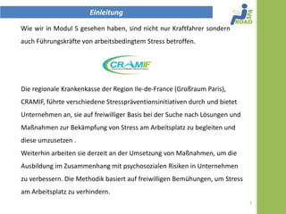 Einleitung
Wie wir in Modul 5 gesehen haben, sind nicht nur Kraftfahrer sondern
auch Führungskräfte von arbeitsbedingtem Stress betroffen.




Die regionalen Krankenkassen der Region Ile-de-France (Großraum
Paris), CRAMIF, führte verschiedene Stresspräventionsinitiativen durch und
bietet Unternehmen an, sie auf freiwilliger Basis bei der Suche nach
Lösungen und Maßnahmen zur Bekämpfung von Stress am Arbeitsplatz zu
begleiten und diese umzusetzen .
Weiterhin arbeiten sie derzeit an der Umsetzung von Maßnahmen, um die
Ausbildung im Zusammenhang mit psychosozialen Risiken in Unternehmen
zu verbessern. Die Methodik basiert auf freiwilligen Bemühungen, um Stress
am Arbeitsplatz zu verhindern.
                                                                             1
 