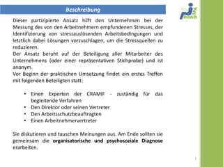 Beschreibung
Dieser partizipative Ansatz hilft den Unternehmen bei der
Messung des von den Arbeitnehmern empfundenen Stresses, der
Identifizierung von stressauslösenden Arbeitsbedingungen und
letztlich dabei Lösungen vorzuschlagen, um die Stressquellen zu
reduzieren.
Der Ansatz beruht auf der Beteiligung aller Mitarbeiter des
Unternehmens (oder einer repräsentativen Stichprobe) und ist
anonym.
Vor Beginn der praktischen Umsetzung, findet ein erstes Treffen
mit folgenden Beteiligten statt:

    • Ein Expterte der CRAMIF zuständig für das begleitende
      Verfahren
    • Der Direktor oder sein Vertreter
    • Der Arbeitsschutzbeauftragte
    • Arbeitnehmervertreter

Sie diskutieren und tauschen Meinungen aus. Am Ende sollten sie
gemeinsam, die organisatorische und psychosoziale Diagnose
erarbeiten.
                                                                  1
 