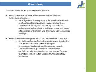 Beschreibung

Grundsätzlich ist die Vorgehensweise die folgende:

 PHASE 1: Einrichtung einer Arbeitsgruppe und einer Präsentation des
  theoretischen Rahmens
     Die Rolle der Arbeitsgruppe ist es, die Mitarbeiter über den
       Ansatz und seine positiven Folgen zu informieren. Außerdem ist
       ihr Ziel, die Entwicklung der Studie zu verfolgen und jeden Schritt
       zu validieren, sowie sich an der Erfassung von Ergebnissen und
       Umsetzung von Lösungen zu beteiligen.

 PHASE 2: Unternehmenspräsentation und Datenanalyse (2 Monate)
         Ein Treffen sollte stattfinden (mindestens zwei Stunden), wo
            das Unternehmen vor allem die Daten in Bezug auf
            Organisation, Krankenstände, Umsatz usw. vorgestellt
            werden.
         Die in dieser Phase gesammelten Informationen
            ermöglichen, die entsprechenden unabhängigen Variablen
            zu bestimmen, in Abhängigkeit von bestimmten
            Hypothesen relativ zu den Quellen von Stress und ihrer
            Lokalisation in bestimmten Gruppen von Arbeitnehmern
            (Alter, Geschlecht, Alter, Beruf).


                                                                             1
 