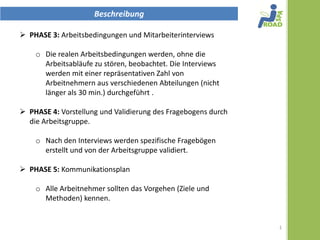 Beschreibung

 PHASE 3: Arbeitsbedingungen und Mitarbeiterinterviews

     Die realen Arbeitsbedingungen werden, ohne die
      Arbeitsabläufe zu stören beobachtet. Die Interviews
      werden mit einer repräsentativen Zahl von
      Arbeitnehmern aus verschiedenen Abteilungen (nicht
      länger als 30 min.) durchgeführt .

 PHASE 4: Vorstellung und Validierung des Fragebogens durch
  die Arbeitsgruppe.

     Nach den Interviews werden spezifische Fragebögen
      erstellt und von der Arbeitsgruppe validiert.

 PHASE 5: Kommunikationsplan

     Alle Arbeitnehmer sollten das Vorgehen (Ziele und
      Methoden) kennen.


                                                               1
 