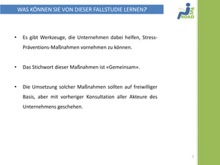WAS KÖNNEN SIE VON DIESER FALLSTUDIE LERNEN?



•    Es gibt Werkzeuge, die Unternehmen dabei helfen, Stress-
     Präventions-Maßnahmen vornehmen zu können.


•    Das Stichwort dieser Maßnahmen ist « ZUSAMMEN »


•    Die Umsetzung solcher Maßnahmen sollten auf freiwilliger
     Basis, aber mit vorheriger Konsultation aller Akteure des
     Unternehmens geschehen.




                                                                 1
 