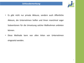 Schlussbemerkung



• Es gibt nicht nur private Akteure, sondern auch öffentliche

  Akteure, die Unternehmen helfen und ihnen manchmal sogar

  Subventionen für die Umsetzung solcher Maßnahmen anbieten

  können.

• Diese Methode kann von allen Arten von Unternehmen

  eingesetzt werden.




                                                                1
 