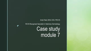 z
Case study
module 7
Anita Patel, BVM, DVD, FRCVS
RCVS Recognised Specialist in Veterinary Dermatology
 