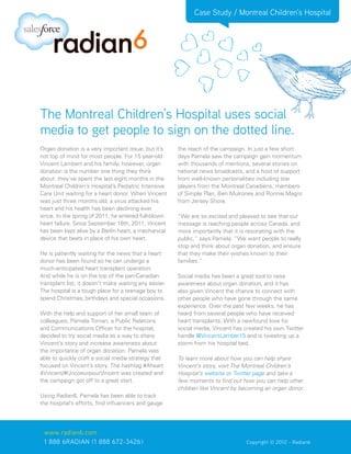 Case Study / Montreal Children’s Hospital




The Montreal Children’s Hospital uses social
media to get people to sign on the dotted line.
Organ donation is a very important issue, but it’s     the reach of the campaign. In just a few short
not top of mind for most people. For 15 year-old       days Pamela saw the campaign gain momentum
Vincent Lambert and his family, however, organ         with thousands of mentions, several stories on
donation is the number one thing they think            national news broadcasts, and a host of support
about: they’ve spent the last eight months in the      from well-known personalities including star
Montreal Children’s Hospital’s Pediatric Intensive     players from the Montreal Canadiens, members
Care Unit waiting for a heart donor. When Vincent      of Simple Plan, Ben Mulroney and Ronnie Magro
was just three months old, a virus attacked his        from Jersey Shore.
heart and his health has been declining ever
since. In the spring of 2011, he entered full-blown    “We are so excited and pleased to see that our
heart failure. Since September 18th, 2011, Vincent     message is reaching people across Canada, and
has been kept alive by a Berlin heart, a mechanical    more importantly that it is resonating with the
device that beats in place of his own heart.           public,” says Pamela. “We want people to really
                                                       stop and think about organ donation, and ensure
He is patiently waiting for the news that a heart      that they make their wishes known to their
donor has been found so he can undergo a               families.”
much-anticipated heart transplant operation.
And while he is on the top of the pan-Canadian         Social media has been a great tool to raise
transplant list, it doesn’t make waiting any easier.   awareness about organ donation, and it has
The hospital is a tough place for a teenage boy to     also given Vincent the chance to connect with
spend Christmas, birthdays and special occasions.      other people who have gone through the same
                                                       experience. Over the past few weeks, he has
With the help and support of her small team of         heard from several people who have received
colleagues, Pamela Toman, a Public Relations           heart transplants. With a newfound love for
and Communications Officer for the hospital,           social media, Vincent has created his own Twitter
decided to try social media as a way to share          handle @VincentLamber15 and is tweeting up a
Vincent’s story and increase awareness about           storm from his hospital bed.
the importance of organ donation. Pamela was
able to quickly craft a social media strategy that     To learn more about how you can help share
focused on Vincent’s story. The hashtag #Aheart        Vincent’s story, visit The Montreal Children’s
4Vincent/#UncoeurpourVincent was created and           Hospital’s website or Twitter page and take a
the campaign got off to a great start.                 few moments to find out how you can help other
                                                       children like Vincent by becoming an organ donor.
Using Radian6, Pamela has been able to track
the hospital’s efforts, find influencers and gauge




 www.radian6.com
 1 888 6RADIAN (1 888 672-3426)			                            	     	            Copyright © 2012 - Radian6
 