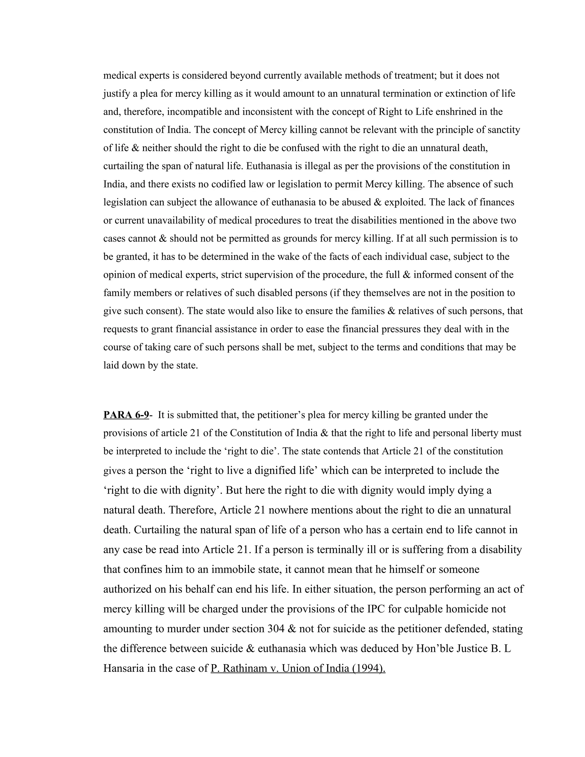 medical experts is considered beyond currently available methods of treatment; but it does not
justify a plea for mercy killing as it would amount to an unnatural termination or extinction of life
and, therefore, incompatible and inconsistent with the concept of Right to Life enshrined in the
constitution of India. The concept of Mercy killing cannot be relevant with the principle of sanctity
of life & neither should the right to die be confused with the right to die an unnatural death,
curtailing the span of natural life. Euthanasia is illegal as per the provisions of the constitution in
India, and there exists no codified law or legislation to permit Mercy killing. The absence of such
legislation can subject the allowance of euthanasia to be abused & exploited. The lack of finances
or current unavailability of medical procedures to treat the disabilities mentioned in the above two
cases cannot & should not be permitted as grounds for mercy killing. If at all such permission is to
be granted, it has to be determined in the wake of the facts of each individual case, subject to the
opinion of medical experts, strict supervision of the procedure, the full & informed consent of the
family members or relatives of such disabled persons (if they themselves are not in the position to
give such consent). The state would also like to ensure the families & relatives of such persons, that
requests to grant financial assistance in order to ease the financial pressures they deal with in the
course of taking care of such persons shall be met, subject to the terms and conditions that may be
laid down by the state.



PARA 6-9- It is submitted that, the petitioner’s plea for mercy killing be granted under the
provisions of article 21 of the Constitution of India & that the right to life and personal liberty must
be interpreted to include the ‘right to die’. The state contends that Article 21 of the constitution
gives a person the ‘right to live a dignified life’ which can be interpreted to include the
‘right to die with dignity’. But here the right to die with dignity would imply dying a
natural death. Therefore, Article 21 nowhere mentions about the right to die an unnatural
death. Curtailing the natural span of life of a person who has a certain end to life cannot in
any case be read into Article 21. If a person is terminally ill or is suffering from a disability
that confines him to an immobile state, it cannot mean that he himself or someone
authorized on his behalf can end his life. In either situation, the person performing an act of
mercy killing will be charged under the provisions of the IPC for culpable homicide not
amounting to murder under section 304 & not for suicide as the petitioner defended, stating
the difference between suicide & euthanasia which was deduced by Hon’ble Justice B. L
Hansaria in the case of P. Rathinam v. Union of India (1994).
 