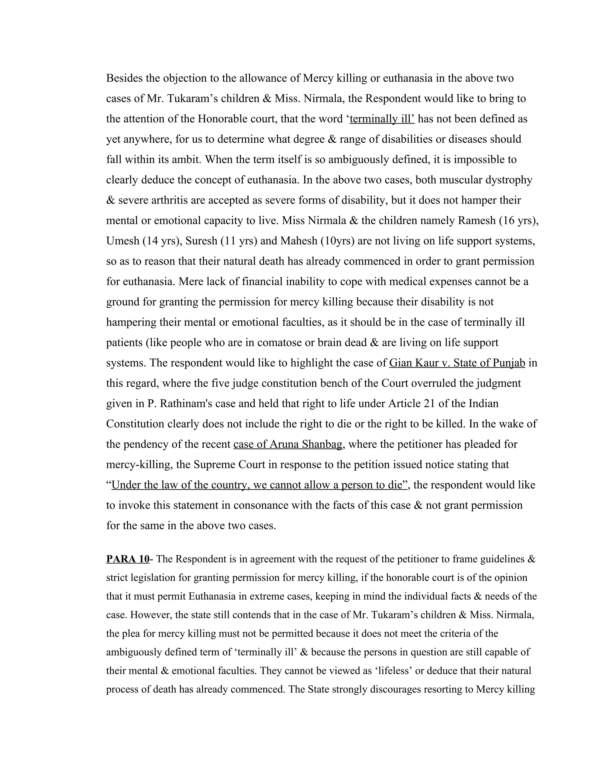 Besides the objection to the allowance of Mercy killing or euthanasia in the above two
cases of Mr. Tukaram’s children & Miss. Nirmala, the Respondent would like to bring to
the attention of the Honorable court, that the word ‘terminally ill’ has not been defined as
yet anywhere, for us to determine what degree & range of disabilities or diseases should
fall within its ambit. When the term itself is so ambiguously defined, it is impossible to
clearly deduce the concept of euthanasia. In the above two cases, both muscular dystrophy
& severe arthritis are accepted as severe forms of disability, but it does not hamper their
mental or emotional capacity to live. Miss Nirmala & the children namely Ramesh (16 yrs),
Umesh (14 yrs), Suresh (11 yrs) and Mahesh (10yrs) are not living on life support systems,
so as to reason that their natural death has already commenced in order to grant permission
for euthanasia. Mere lack of financial inability to cope with medical expenses cannot be a
ground for granting the permission for mercy killing because their disability is not
hampering their mental or emotional faculties, as it should be in the case of terminally ill
patients (like people who are in comatose or brain dead & are living on life support
systems. The respondent would like to highlight the case of Gian Kaur v. State of Punjab in
this regard, where the five judge constitution bench of the Court overruled the judgment
given in P. Rathinam's case and held that right to life under Article 21 of the Indian
Constitution clearly does not include the right to die or the right to be killed. In the wake of
the pendency of the recent case of Aruna Shanbag, where the petitioner has pleaded for
mercy-killing, the Supreme Court in response to the petition issued notice stating that
“Under the law of the country, we cannot allow a person to die”, the respondent would like
to invoke this statement in consonance with the facts of this case & not grant permission
for the same in the above two cases.

PARA 10- The Respondent is in agreement with the request of the petitioner to frame guidelines &
strict legislation for granting permission for mercy killing, if the honorable court is of the opinion
that it must permit Euthanasia in extreme cases, keeping in mind the individual facts & needs of the
case. However, the state still contends that in the case of Mr. Tukaram’s children & Miss. Nirmala,
the plea for mercy killing must not be permitted because it does not meet the criteria of the
ambiguously defined term of ‘terminally ill’ & because the persons in question are still capable of
their mental & emotional faculties. They cannot be viewed as ‘lifeless’ or deduce that their natural
process of death has already commenced. The State strongly discourages resorting to Mercy killing
 