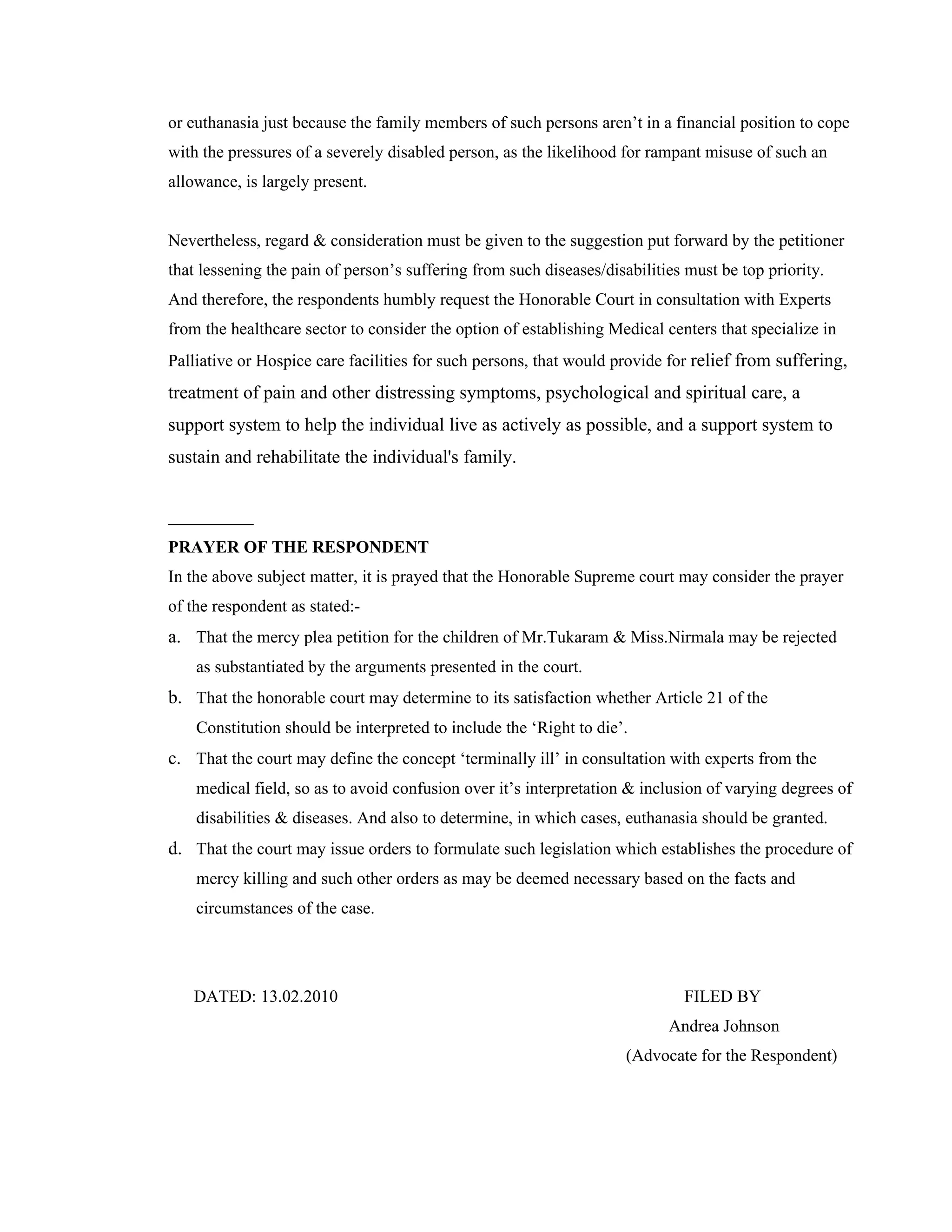 or euthanasia just because the family members of such persons aren’t in a financial position to cope
with the pressures of a severely disabled person, as the likelihood for rampant misuse of such an
allowance, is largely present.


Nevertheless, regard & consideration must be given to the suggestion put forward by the petitioner
that lessening the pain of person’s suffering from such diseases/disabilities must be top priority.
And therefore, the respondents humbly request the Honorable Court in consultation with Experts
from the healthcare sector to consider the option of establishing Medical centers that specialize in
Palliative or Hospice care facilities for such persons, that would provide for relief from suffering,
treatment of pain and other distressing symptoms, psychological and spiritual care, a
support system to help the individual live as actively as possible, and a support system to
sustain and rehabilitate the individual's family.



PRAYER OF THE RESPONDENT
In the above subject matter, it is prayed that the Honorable Supreme court may consider the prayer
of the respondent as stated:-
a. That the mercy plea petition for the children of Mr.Tukaram & Miss.Nirmala may be rejected
    as substantiated by the arguments presented in the court.
b. That the honorable court may determine to its satisfaction whether Article 21 of the
    Constitution should be interpreted to include the ‘Right to die’.
c. That the court may define the concept ‘terminally ill’ in consultation with experts from the
    medical field, so as to avoid confusion over it’s interpretation & inclusion of varying degrees of
    disabilities & diseases. And also to determine, in which cases, euthanasia should be granted.
d. That the court may issue orders to formulate such legislation which establishes the procedure of
    mercy killing and such other orders as may be deemed necessary based on the facts and
    circumstances of the case.




   DATED: 13.02.2010                                                         FILED BY
                                                                           Andrea Johnson
                                                                     (Advocate for the Respondent)
 