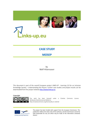 CASE STUDY
                                           MOSEP


                                            by
                                      Wolf Hilzensauer




This document is part of the overall European project LINKS-UP - Learning 2.0 for an Inclusive
Knowledge Society – Understanding the Picture. Further case studies and project results can be
downloaded from the project website http://www.linksup.eu.


Copyright
                       This work has been licensed under a Creative                   Commons      License:
                       Attribution-NonCommercial-NoDerivs
                       http://creativecommons.org/licenses/by-nc-nd/3.0/




                           This project has been funded with support from the European Commission. This
                           publication reflects the views only of the author(s), and the Commission cannot be
                           held responsible for any use which may be made of the information contained
                           therein.
 