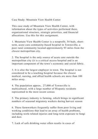 Case Study: Mountain View Health Center
This case study of Mountain View Health Center, with
information about the types of activities performed there,
organizational structure, strategic priorities, and financial
allocations. Use this for this assignment.
1. Mountain View Health Center is a nonprofit, 54 beds, short-
term, acute care community-based hospital in Townsville, a
poor rural community located approximately 93 miles from the
closest metropolitan city.
2. The hospital is the only source of acute care outside the
metropolitan city (it is a critical access hospital and is an
important component of the town’s economic and social fabric.
3. It is also the largest employer in town. The hospital is not
considered to be a teaching hospital because the closest
medical, nursing, and allied health schools are more than 100
miles away.
4. The population approx.. 27,000 of Townsville is
multicultural, with a large number of Hispanic residents
represented in the most recent census
5. The primary industry is farming, which brings in significant
numbers of seasonal migratory workers during harvest season
6. These farmworkers frequently suffer from poor living and
working conditions that lead to an array of health problems,
including work-related injuries and long-term exposure to fungi
and dust.
7. Lack of safe drinking water often results in cases of
 