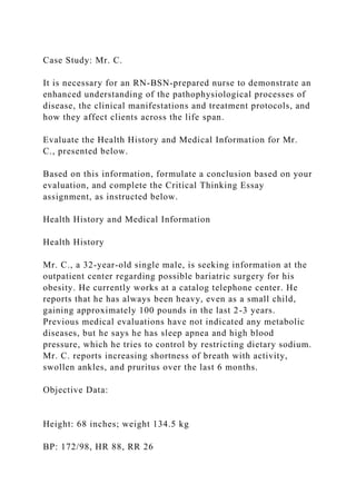 Case Study: Mr. C.
It is necessary for an RN-BSN-prepared nurse to demonstrate an
enhanced understanding of the pathophysiological processes of
disease, the clinical manifestations and treatment protocols, and
how they affect clients across the life span.
Evaluate the Health History and Medical Information for Mr.
C., presented below.
Based on this information, formulate a conclusion based on your
evaluation, and complete the Critical Thinking Essay
assignment, as instructed below.
Health History and Medical Information
Health History
Mr. C., a 32-year-old single male, is seeking information at the
outpatient center regarding possible bariatric surgery for his
obesity. He currently works at a catalog telephone center. He
reports that he has always been heavy, even as a small child,
gaining approximately 100 pounds in the last 2-3 years.
Previous medical evaluations have not indicated any metabolic
diseases, but he says he has sleep apnea and high blood
pressure, which he tries to control by restricting dietary sodium.
Mr. C. reports increasing shortness of breath with activity,
swollen ankles, and pruritus over the last 6 months.
Objective Data:
Height: 68 inches; weight 134.5 kg
BP: 172/98, HR 88, RR 26
 