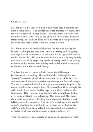 CASE STUDY
Mr. Jones is a 65-year-old man whose wife died 6 months ago
after a long illness. The couple had been married 45 years, and
they were devoted to each other. They had three children who
are now in their 30s. Two of the children live several hundred
miles away, but one son lives with his wife and two preschool
children less than 1 mile from Mr. Jones’s home.
Mr. Jones provided much of the care for his wife during her
illness. Although her care was time-consuming and fatiguing
and kept him at home much of the time, he was grateful that he
could care for her. He now is alone in their home, is very lonely
and uninterested in preparing meals or eating, and lacks energy
to return to his former community and social activities or even
to interact with his son and family.
The hospice nurse contacted Mr. Jones for follow-up
bereavement counseling. She told him that although he had
“passed” a routine physical examination the week before, she
was concerned about his continuing sadness and lack of energy.
The nurse reassured him that it was not uncommon to grieve for
many months after a major loss. She asked him if he thought his
wife would have had a similar experience if he had been the
first to die. His response was that his wife would have had an
even more difficult time adjusting. The nurse and Mr. Jones
then spent some time reflecting on his loss and feelings, and
talking about his response. The nurse’s initial question and Mr.
Jones’s resulting insight that his grief was not as bad as his
wife’s would have been helped him transcend his immediate
experience of loss and find some meaning in his grief.
This illustration is an example of an inward expansion of self-
 