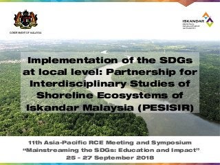 GOVERNMENT OF MALAYSIA
Implementation of the SDGs
at local level: Partnership for
Interdisciplinary Studies of
Shoreline Ecosystems of
Iskandar Malaysia (PESISIR)
11th Asia-Pacific RCE Meeting and Symposium
“Mainstreaming the SDGs: Education and Impact”
25 – 27 September 2018
 
