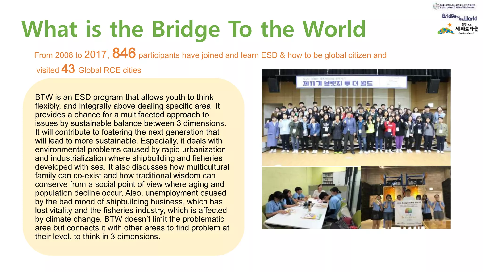 What is the Bridge To the World
BTW is an ESD program that allows youth to think
flexibly, and integrally above dealing specific area. It
provides a chance for a multifaceted approach to
issues by sustainable balance between 3 dimensions.
It will contribute to fostering the next generation that
will lead to more sustainable. Especially, it deals with
environmental problems caused by rapid urbanization
and industrialization where shipbuilding and fisheries
developed with sea. It also discusses how multicultural
family can co-exist and how traditional wisdom can
conserve from a social point of view where aging and
population decline occur. Also, unemployment caused
by the bad mood of shipbuilding business, which has
lost vitality and the fisheries industry, which is affected
by climate change. BTW doesn’t limit the problematic
area but connects it with other areas to find problem at
their level, to think in 3 dimensions.
From 2008 to 2017, 846 participants have joined and learn ESD & how to be global citizen and
visited 43 Global RCE cities
 