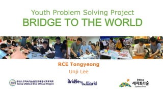 Youth Problem Solving Project
BRIDGE TO THE WORLD
RCE Tongyeong
Unji Lee
 