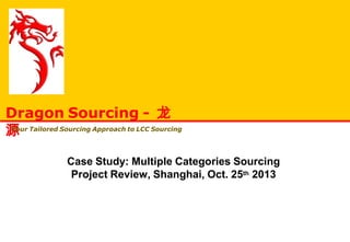Case Study: Multiple Categories Sourcing
Project Review, Shanghai, Oct. 25th 2013
Dragon Sourcing - 龙
源Your Tailored Sourcing Approach to LCC Sourcing
 