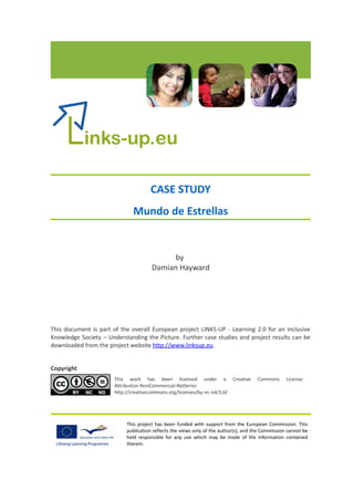 CASE STUDY
                             Mundo de Estrellas


                                            by
                                      Damian Hayward




This document is part of the overall European project LINKS-UP - Learning 2.0 for an Inclusive
Knowledge Society – Understanding the Picture. Further case studies and project results can be
downloaded from the project website http://www.linksup.eu.


Copyright
                       This work has been licensed under a Creative                   Commons      License:
                       Attribution-NonCommercial-NoDerivs
                       http://creativecommons.org/licenses/by-nc-nd/3.0/




                           This project has been funded with support from the European Commission. This
                           publication reflects the views only of the author(s), and the Commission cannot be
                           held responsible for any use which may be made of the information contained
                           therein.
 