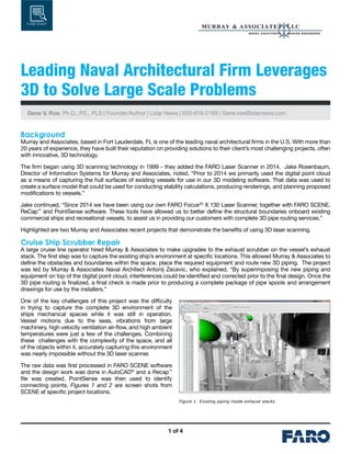 1 of 4
CASE STUDY
Leading Naval Architectural Firm Leverages
3D to Solve Large Scale Problems
Gene V. Roe, Ph.D., P.E., PLS | Founder/Author | Lidar News | 603-818-2189 | Gene.roe@lidarnews.com
Background
Murray and Associates, based in Fort Lauderdale, FL is one of the leading naval architectural firms in the U.S. With more than
20 years of experience, they have built their reputation on providing solutions to their client’s most challenging projects, often
with innovative, 3D technology.
The firm began using 3D scanning technology in 1999 - they added the FARO Laser Scanner in 2014. Jake Rosenbaum,
Director of Information Systems for Murray and Associates, noted, “Prior to 2014 we primarily used the digital point cloud
as a means of capturing the hull surfaces of existing vessels for use in our 3D modeling software. That data was used to
create a surface model that could be used for conducting stability calculations, producing renderings, and planning proposed
modifications to vessels.”
Jake continued, “Since 2014 we have been using our own FARO Focus3D
X 130 Laser Scanner, together with FARO SCENE,
ReCap™
and PointSense software. These tools have allowed us to better define the structural boundaries onboard existing
commercial ships and recreational vessels, to assist us in providing our customers with complete 3D pipe routing services.”
Highlighted are two Murray and Associates recent projects that demonstrate the benefits of using 3D laser scanning.
Cruise Ship Scrubber Repair
A large cruise line operator hired Murray & Associates to make upgrades to the exhaust scrubber on the vessel’s exhaust
stack. The first step was to capture the existing ship’s environment at specific locations. This allowed Murray & Associates to
define the obstacles and boundaries within the space, place the required equipment and route new 3D piping. The project
was led by Murray & Associates Naval Architect Antonij Zecevic, who explained, “By superimposing the new piping and
equipment on top of the digital point cloud, interferences could be identified and corrected prior to the final design. Once the
3D pipe routing is finalized, a final check is made prior to producing a complete package of pipe spools and arrangement
drawings for use by the installers.”
One of the key challenges of this project was the difficulty
in trying to capture the complete 3D environment of the
ships mechanical spaces while it was still in operation.
Vessel motions due to the seas, vibrations from large
machinery, high velocity ventilation air-flow, and high ambient
temperatures were just a few of the challenges. Combining
these challenges with the complexity of the space, and all
of the objects within it, accurately capturing this environment
was nearly impossible without the 3D laser scanner.
The raw data was first processed in FARO SCENE software
and the design work was done in AutoCAD®
and a Recap™
file was created. PointSense was then used to identify
connecting points. Figures 1 and 2 are screen shots from
SCENE at specific project locations.
Figure 1.  Existing piping inside exhaust stacks
 