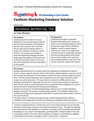 Cast Study – FastStats Marketing Database Solution for mypetstop




FastStats Marketing Database Solution
Delivered by



In Two Weeks!
The Problem                                      The Approach
mypetstop had three identical Access             Gratterpalm brought in specialists
databases in three locations generated by        Database Marketing Ltd to design and
their Pet Admin software. Each database          build a new marketing database solution
had the same customer ids in common              that would merge all three databases
and no easy way of creating reports or           together, create a unique range of
analysis for individual locations or across      customer ids, clean up any duplicates
all three. The analysis was needed to            and deliver back to mypetstop a solution
derive the Marketing Strategy with their         that the marketing department would
newly-appointed agency Gratterpalm and           have on their desktop. Non-technical
to drive the business forward. There was         users would be able to create their own
also some duplication of records identified      counts, selections, reports and analysis.
on the system.

The Solution
Database Marketing Ltd first created a Sql Server database to manipulate the data to
create a unique range of customer ids for each location, delete duplicate customer records
but maintain all transactions for the deleted customer ids thus creating a Single Customer
View. All three cleaned databases were merged into one with flags created to enable
analysis overall or by location. This was all done on systems at DBM with the clean
database loaded back to mypetstop. No internal IT resource was needed at mypetstop
other than to setup an automated ftp process to upload the Access databases to a secure
ftp site and then to download the final processed database.
FastStats was chosen as the Marketing Database software and a FastStats database
designed and built. The solution included weekly updates. The FastStats software was
installed and configured at mypetstop Head Office in Leeds and 4 staff members trained in
the use of FastStats.
The whole system, including Sql programming, FastStats design & build, software
installation and configuration, testing and training was completed within two weeks!

“I've been using Faststats for a month now and I'm very impressed with its user-friendly
interfaces, broad range of reports and interactive graphical views. Through interrogating
our previously dormant database on FastStats, we quickly and efficiently gained valuable
knowledge on our customer demographics, spending habits, average length of stay and
most popular service. This information will help us to deliver a more effective, targeted
marketing communication campaign in 2010.“ James Kundi - mypetstop
 