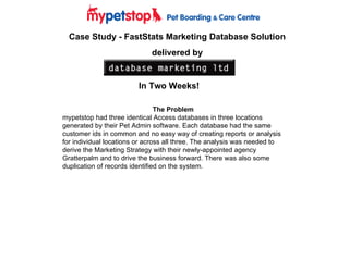 Case Study - FastStats Marketing Database Solution delivered by In Two Weeks! The Problem mypetstop had three identical Access databases in three locations generated by their Pet Admin software. Each database had the same customer ids in common and no easy way of creating reports or analysis for individual locations or across all three. The analysis was needed to derive the Marketing Strategy with their newly-appointed agency Gratterpalm and to drive the business forward. There was also some duplication of records identified on the system. 