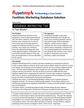 Cast Study – FastStats Marketing Database Solution for mypetstop




FastStats Marketing Database Solution
Delivered by



In Two Weeks!
The Problem                                    The Approach
mypetstop had three identical Access           Gratterpalm brought in specialists
databases in three locations generated by      Database Marketing Ltd to design and
their Pet Admin software. Each database        build a new marketing database solution
had the same customer ids in common            that would merge all three databases
and no easy way of creating reports or         together, create a unique range of
analysis for individual locations or across    customer ids, clean up any duplicates and
all three. The analysis was needed to          deliver back to mypetstop a solution that
derive the Marketing Strategy with their       the marketing department would have on
newly-appointed agency Gratterpalm and         their desktop. Non-technical users would
to drive the business forward. There was       be able to create their own counts,
also some duplication of records identified    selections, reports and analysis.
on the system.

The Solution
Database Marketing Ltd first created a Sql Server database to manipulate the data to
create a unique range of customer ids for each location, delete duplicate customer records
but maintain all transactions for the deleted customer ids thus creating a Single Customer
View. All three cleaned databases were merged into one with flags created to enable
analysis overall or by location. This was all done on systems at DBM with the clean
database loaded back to mypetstop. No internal IT resource was needed at mypetstop
other than to setup an automated ftp process to upload the Access databases to a secure
ftp site and then to download the final processed database.
FastStats was chosen as the Marketing Database software and a FastStats database
designed and built. The solution included weekly updates. The FastStats software was
installed and configured at mypetstop Head Office in Leeds and 4 staff members trained in
the use of FastStats.
The whole system, including Sql programming, FastStats design & build, software
installation and configuration, testing and training was completed within two weeks!

“I've been using Faststats for a month now and I'm very impressed with its user-friendly
interfaces, broad range of reports and interactive graphical views. Through interrogating
our previously dormant database on FastStats, we quickly and efficiently gained valuable
knowledge on our customer demographics, spending habits, average length of stay and
most popular service. This information will help us to deliver a more effective, targeted
marketing communication campaign in 2010.“ James Kundi - mypetstop
 