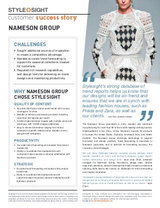 customer success story
NAMESON GROUP

      CHALLENGES
      • Sought additional sources of inspiration
        to create a competitive advantage.
      • Needed accurate trend forecasting to
        support its seasonal collections created




                                                                                     “
        for customers.
      • Required rich research capabilities,
        and design tools for delivering on-trend
        designs and maximizing productivity.

                                                                                     Stylesight’s strong database of
      WHY NAMESON GROUP                                                              trend reports helps us know that
      CHOSE STYLESIGHT                                                               our designs will be on-trend and
                                                                                     ensures that we are in synch with




                                                                                                                                                   ”
      QUALITY OF CONTENT
      • Accurate information about world trends with runway
                                                                                     leading fashion houses, such as
        coverage in 10 cities                                                        Prada and Zara, as well as
      • Breadth of services and reports provided, including
        more than 350 reports per month
                                                                                     our clients. —Joey Chan, assistant manager
      • 9 million high-resolution images with multiple views and
        close-ups, with 10,000 images added daily                                    The Nameson Group specializes in knits, sweater, and cashmere
      • Easy-to-review information ranging from broad                                manufacturing for more than 80 of the world’s leading clothing brands.
        concepts to speciﬁc details across sweater, woven,                           Headquartered in Hui Zhou, China, Nameson exports its products
        and garment categories                                                       to Europe, the United States, Australia, Southeast Asia, and others
                                                                                     markets. The Nameson Group embraces technology to support
      PRODUCTIVITY                                                                   innovation and design creativity. Trend forecasting is important to
      • Accurate trend forecasting and analysis help reduce                          Nameson customers, and to optimize its forecasting accuracy, the
        market risk                                                                  company chose Stylesight.
      • Ability to coordinate trend perspectives with
                                                                                     We use many Stylesight features, including runway analysis, trend
        customers helps maximize customer satisfaction with
                                                                                     reports, research on men’s and women’s sweaters, image search,
        Nameson products
                                                                                     market information, and design tools” says Joey Chan, assistant
                                                                                     manager for Nameson Group. Nameson’s design team creates
      STRATEGIC                                                                      seasonal collections, while its development team focuses on technical
      • Accurate trend forecasting and analysis help reduce                          stitching. Both teams rely heavily on Stylesight for trend forecasting
        market risk                                                                  and creative inspiration.
      • Ability to coordinate trend perspectives with
        customers helps maximize customer satisfaction with                          “Stylesight’s strong database of trend reports helps us know that our
        Nameson products                                                             designs will be on-trend and ensures that we are in synch with leading
                                                                                     fashion houses, such as Prada and Zara, as well as our clients.” says
                                                                                     Chan.


Stylesight.com is the industry-leading global content and technology solution for    designed to help analyze and anticipate the ever-changing marketplace,
professionals in the style, fashion and design sectors, dedicated to inspiring and   Stylesight brings value to designers looking for inspiration and more time to be
enabling creativity for its over 40,000 end-users around the world. Combining        creative, as well as managers looking for cost savings and ROI.
visionary trend forecasting and indispensable analysis with an online workspace      Contact us: info@stylesight.com
 