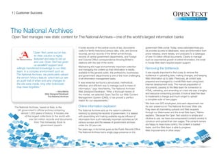 1 | Customer Success




The National Archives
Open Text manages new static content for The National Archives—one of the world’s largest information banks

                                                         It holds records of the central courts of law, documents           government Web portal. Today, www.nationalarchives.gov.
                                                         useful for family historians (census data, wills, and divorce      uk provides access to databases, news and information from
                   “Open Text came out on top.           records), service records of the British armed forces,             press releases, event details, and podcasts to a catalogue
                    Its Web solution is highly           records of central government departments, and Foreign             of over 10 million official documents. Clearly to manage
                    featured and easy to set up          and Colonial Office correspondence showing Britain’s               such an exponential growth of online information, the small
                    and use. Open Text has given         relations with the rest of the world.                              in-house Web team required expert support.
                    us excellent support and
                                                         Maintaining this huge and extremely important collection
   willingly transferred knowledge to our Web
                                                         and managing the content so that information is readily            Removing the bottleneck
   team. In a complex environment such as                available to the general public, the professions, businesses,      It was equally important to find a way to remove the
   The National Archives, we particularly valued         and government departments is one of the most challenging          bottleneck in uploading data, making changes, and keeping
   the version history feature, which lets us see        of all information management tasks.                               Web information up to date. Previously, all content was
   an audit trail of when and why changes to                                                                                prepared and managed by a small Web team using basic
                                                         “It was essential we found a structured, methodical,
   the site were made, long after individuals                                                                               Internet development tools. The manual preparation of
                                                          effective, and efficient way to manage such a mass of
   may have forgotten.”                                                                                                     documents, passing to the Web team for conversion to
                                                          information,” says Vera Mehta, The National Archives’
                                                          Web Designer/Developer. “After a thorough review of               HTML, validating, and amending on a test site was a lengthy
                                                          the market, we selected Open Text for our Web Content             and resource-consuming process. It took at least five days
                                                          Management System (CMS). It has proved a perfect                  to implement a change and much longer to upload
                                                          match for our requirements.”                                      a complete suite of new pages.
                                                                                                                            “We have over 500 employees, and each department has
 The National Archives, based at Kew, is the             Online information explosion                                        its own presence on The National Archives’ Web site.
   UK government’s official archive containing           The National Archives acts as the nation’s collective               They were all channelling uploads and Web requests
      almost 1,000 years of history. It houses one       memory by storing the records of government. It is tasked           through our Webmaster and the small Web team,” Mehta
          of the largest collections in the world with   with assembling and making available regular influxes of            explains. “Because the Open Text solution is simple and
              over ten million records and documents     information from such nationally important activities as UK         intuitive to use, we have now empowered content owners to
                    from The Domesday Book to            census surveys and the release of government archives               construct and upload their own pages. The content owners
                          government papers.             under the 30-year rule.                                             are happy to have more control, the content is loaded
                                                                                                                             faster, and the Web team is able to progress
                                                         Ten years ago, in its former guise as the Public Records Office,    Web improvements in other areas.”
                                                         The National Archives had a single-page presence on the
 