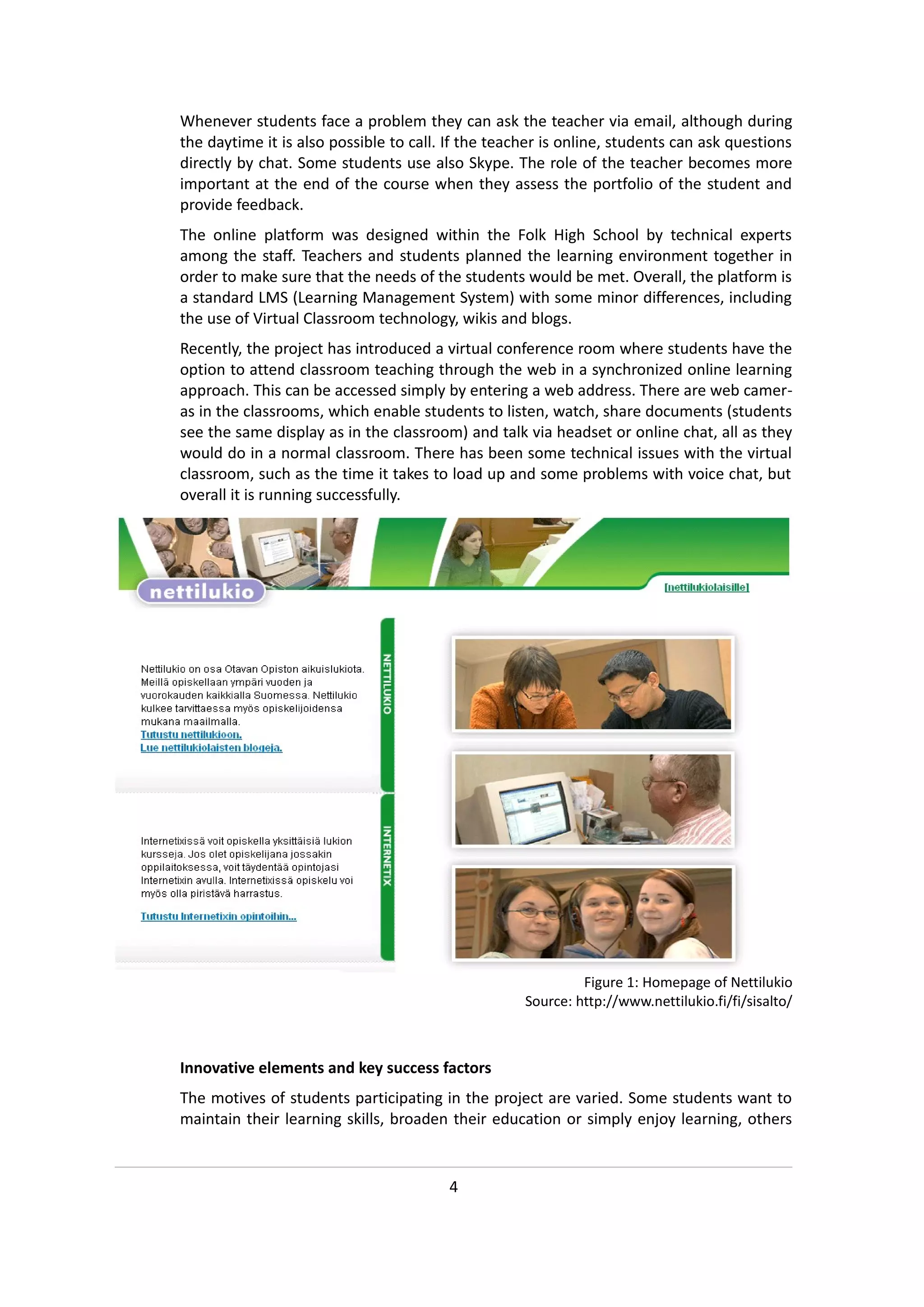 Whenever students face a problem they can ask the teacher via email, although during
the daytime it is also possible to call. If the teacher is online, students can ask questions
directly by chat. Some students use also Skype. The role of the teacher becomes more
important at the end of the course when they assess the portfolio of the student and
provide feedback.
The online platform was designed within the Folk High School by technical experts
among the staff. Teachers and students planned the learning environment together in
order to make sure that the needs of the students would be met. Overall, the platform is
a standard LMS (Learning Management System) with some minor differences, including
the use of Virtual Classroom technology, wikis and blogs.
Recently, the project has introduced a virtual conference room where students have the
option to attend classroom teaching through the web in a synchronized online learning
approach. This can be accessed simply by entering a web address. There are web camer-
as in the classrooms, which enable students to listen, watch, share documents (students
see the same display as in the classroom) and talk via headset or online chat, all as they
would do in a normal classroom. There has been some technical issues with the virtual
classroom, such as the time it takes to load up and some problems with voice chat, but
overall it is running successfully.




                                                             Figure 1: Homepage of Nettilukio
                                                    Source: http://www.nettilukio.fi/fi/sisalto/



Innovative elements and key success factors
The motives of students participating in the project are varied. Some students want to
maintain their learning skills, broaden their education or simply enjoy learning, others


                                        4
 