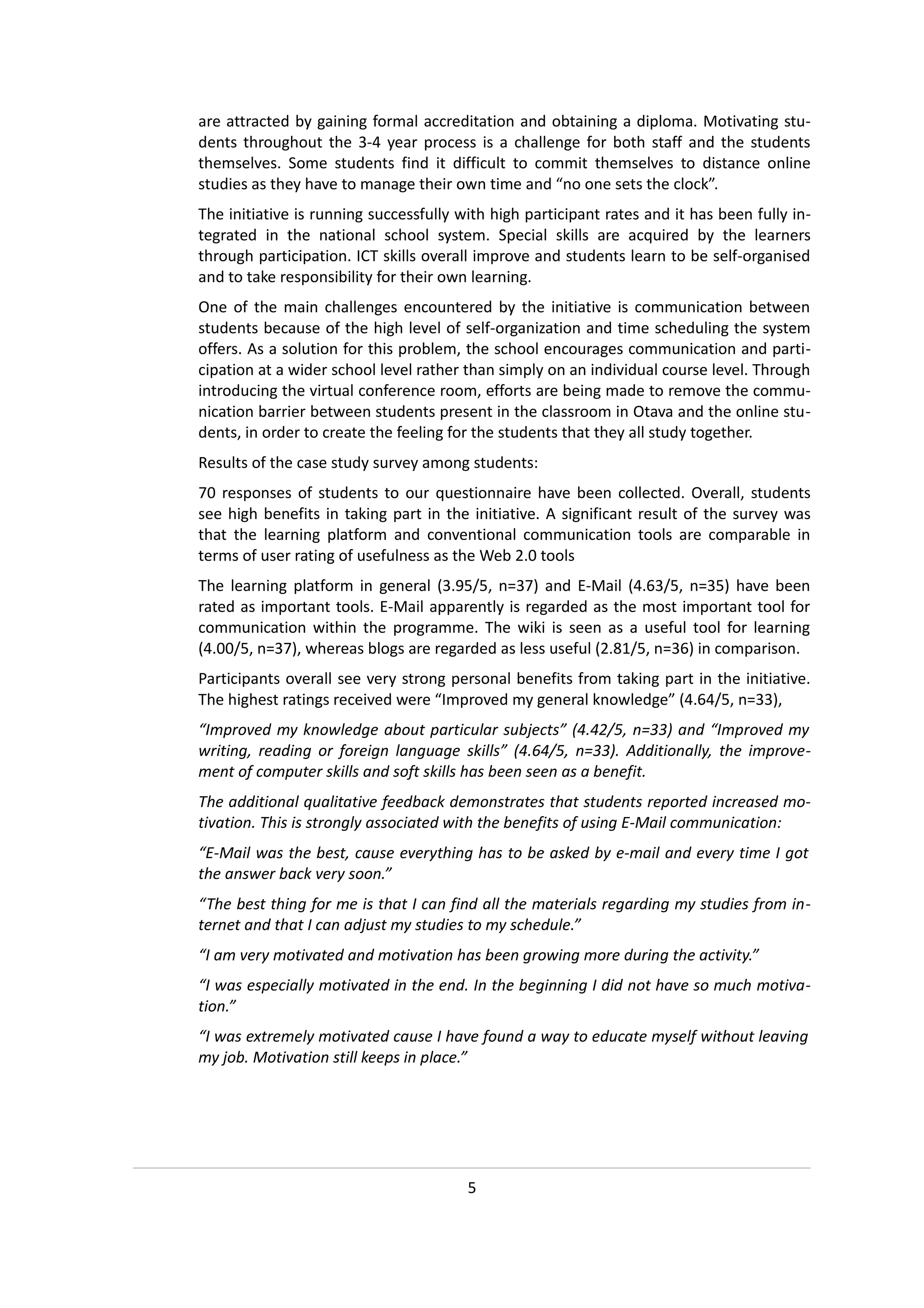 are attracted by gaining formal accreditation and obtaining a diploma. Motivating stu-
dents throughout the 3-4 year process is a challenge for both staff and the students
themselves. Some students find it difficult to commit themselves to distance online
studies as they have to manage their own time and “no one sets the clock”.
The initiative is running successfully with high participant rates and it has been fully in-
tegrated in the national school system. Special skills are acquired by the learners
through participation. ICT skills overall improve and students learn to be self-organised
and to take responsibility for their own learning.
One of the main challenges encountered by the initiative is communication between
students because of the high level of self-organization and time scheduling the system
offers. As a solution for this problem, the school encourages communication and parti-
cipation at a wider school level rather than simply on an individual course level. Through
introducing the virtual conference room, efforts are being made to remove the commu-
nication barrier between students present in the classroom in Otava and the online stu-
dents, in order to create the feeling for the students that they all study together.
Results of the case study survey among students:
70 responses of students to our questionnaire have been collected. Overall, students
see high benefits in taking part in the initiative. A significant result of the survey was
that the learning platform and conventional communication tools are comparable in
terms of user rating of usefulness as the Web 2.0 tools
The learning platform in general (3.95/5, n=37) and E-Mail (4.63/5, n=35) have been
rated as important tools. E-Mail apparently is regarded as the most important tool for
communication within the programme. The wiki is seen as a useful tool for learning
(4.00/5, n=37), whereas blogs are regarded as less useful (2.81/5, n=36) in comparison.
Participants overall see very strong personal benefits from taking part in the initiative.
The highest ratings received were “Improved my general knowledge” (4.64/5, n=33),
“Improved my knowledge about particular subjects” (4.42/5, n=33) and “Improved my
writing, reading or foreign language skills” (4.64/5, n=33). Additionally, the improve-
ment of computer skills and soft skills has been seen as a benefit.
The additional qualitative feedback demonstrates that students reported increased mo-
tivation. This is strongly associated with the benefits of using E-Mail communication:
“E-Mail was the best, cause everything has to be asked by e-mail and every time I got
the answer back very soon.”
“The best thing for me is that I can find all the materials regarding my studies from in-
ternet and that I can adjust my studies to my schedule.”
“I am very motivated and motivation has been growing more during the activity.”
“I was especially motivated in the end. In the beginning I did not have so much motiva-
tion.”
“I was extremely motivated cause I have found a way to educate myself without leaving
my job. Motivation still keeps in place.”




                                        5
 