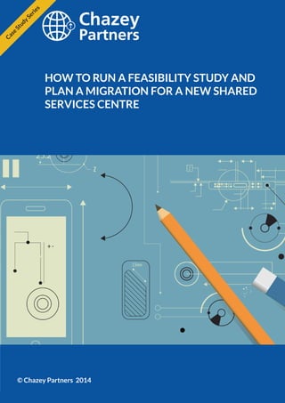 Chazey Partners Case Study Series | 1 
HOW TO RUN A FEASIBILITY STUDY AND 
PLAN A MIGRATION FOR A NEW SHARED 
SERVICES CENTRE 
© Chazey Partners 2014 
Case Study Series 
 
