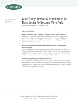 Forrester Research, Inc., 60 Acorn Park Drive, Cambridge, MA 02140 USA
Tel: +1 617.613.6000 | Fax: +1 617.613.5000 | www.forrester.com
Case Study: News UK Transformed Its
Data Center To Become More Agile
by Sudhanshu Bhandari, December 6, 2013
For: Infrastructure
& Operations
Professionals
Key Takeaways
Resist Shortcuts When Planning Your Data Center Transformation
Data center virtualization and investments in high-density compute infrastructure
alone aren’t enough to get real, measurable benefits from a hybrid cloud data center.
Organizations need to carry out data center transformation of all aspects of IT
infrastructure delivery landscape.
Focus On Service Management As The Foundation Of Data Center
Transformation
Service management processes will play an important role in managing the future IT
infrastructure landscape, which is hybrid mix of legacy systems, private clouds, and the
public cloud. As a result, it’s important to have efficient processes and tools to facilitate
the data center transformation and manage the new IT portfolio.
Avoid Creating Legacy IT Infrastructure Silos
Older technologies will limit your ability to innovate and will lead to overhead that will
keep you busy in day-to-day operations. Step-by-step transformation to phase out legacy
silos should be the focus for I&O pros and doing constant innovation will give immense
business benefits and competitive edge.
 
