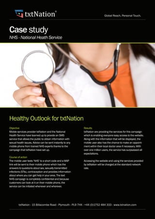 txtNation
                                          ®
                                                                              Global Reach, Personal Touch.




Case study
NHS - National Heath Service




Healthy Outlook for txtNation
Objective                                                   Results
Mobile services provider txtNation and the National         txtNation are providing the services for this campaign
Health Service have teamed up to provide an SMS             which is enabling everyone easy access to the website.
service that allows the public to obtain information with   Along with the information that will be displayed, the
sexual health issues. Advice can be sent instantly to any   mobile user also has the chance to make an appoint-
mobile phone from trained NHS experts thanks to the         ment within their local doctor area if necessary. With
campaign that txtNation have set up.                        over one million users, the service has surpsassed all
                                                            expectations.
Course of action
The mobile user texts ‘NHS’ to a short code and a WAP       Accessing the website and using the services provided
link will be sent to their mobile phone which has the       by txtNation will be charged at the standard network
answers to questions about sex, sexually transmitted        rate.
infections (STIs), contraception and provides information
about where you can get help in your area. The text
NHS campaign is completely confidential and because
customers can look at it on their mobile phone, the
service can be initiated whenever and wherever.




        txtNation - 15 Billacombe Road - Plymouth - PL9 7HX - +44 (0)1752 484 333 - www.txtnation.com
 