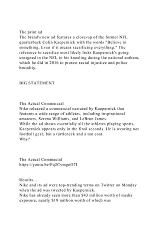 The print ad
The brand's new ad features a close-up of the former NFL
quarterback Colin Kaepernick with the words "Believe in
something. Even if it means sacrificing everything." The
reference to sacrifice most likely links Kaepernick's going
unsigned in the NFL to his kneeling during the national anthem,
which he did in 2016 to protest racial injustice and police
brutality.
BIG STATEMENT
The Actual Commercial
Nike released a commercial narrated by Kaepernick that
features a wide range of athletes, including inspirational
amateurs, Serena Williams, and LeBron James.
While the ad shows essentially all the athletes playing sports,
Kaepernick appears only in the final seconds. He is wearing not
football gear, but a turtleneck and a tan coat.
Why?
The Actual Commecial
https://youtu.be/Fq2CvmgoO7I
Results…
Nike and its ad were top-trending terms on Twitter on Monday
when the ad was tweeted by Kaepernick.
Nike has already seen more than $43 million worth of media
exposure, nearly $19 million worth of which was
 