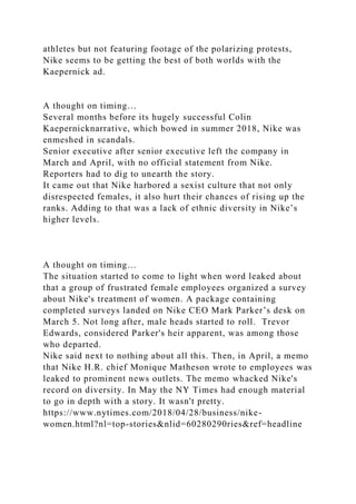 athletes but not featuring footage of the polarizing protests,
Nike seems to be getting the best of both worlds with the
Kaepernick ad.
A thought on timing…
Several months before its hugely successful Colin
Kaepernicknarrative, which bowed in summer 2018, Nike was
enmeshed in scandals.
Senior executive after senior executive left the company in
March and April, with no official statement from Nike.
Reporters had to dig to unearth the story.
It came out that Nike harbored a sexist culture that not only
disrespected females, it also hurt their chances of rising up the
ranks. Adding to that was a lack of ethnic diversity in Nike’s
higher levels.
A thought on timing…
The situation started to come to light when word leaked about
that a group of frustrated female employees organized a survey
about Nike's treatment of women. A package containing
completed surveys landed on Nike CEO Mark Parker’s desk on
March 5. Not long after, male heads started to roll. Trevor
Edwards, considered Parker's heir apparent, was among those
who departed.
Nike said next to nothing about all this. Then, in April, a memo
that Nike H.R. chief Monique Matheson wrote to employees was
leaked to prominent news outlets. The memo whacked Nike's
record on diversity. In May the NY Times had enough material
to go in depth with a story. It wasn't pretty.
https://www.nytimes.com/2018/04/28/business/nike-
women.html?nl=top-stories&nlid=60280290ries&ref=headline
 