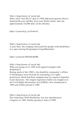 Nike’s long history of social ads
Nike's first "Just Do It" spot in 1988 addressed ageism when it
featured 80-year-old Bay Area icon Walter Stack, who ran
approximately 62,000 miles in his lifetime.
https://youtu.be/p_xozTo6wrU
Nike’s long history of social ads
A year later, the company advocated for people with disabilities
in a spot starring Paralympian Craig Blanchette.
https://youtu.be/Z0fx8Ez8kMk
Nike’s long history of social ads
What was going on in 1989 with regard to people with
disabilities?
During much of the 1980’s, the disability community’s efforts
in Washington were focused on reinstating civil rights
protections which had been stripped away by negative Supreme
Court decisions. The longest legislative battle was fought over
the Civil Rights Restoration Act (CRRA), first introduced in
1984 and finally passed in 1988.
Nike’s long history of social ads
The Americans With Disabilities Act was introduced to
Congress in 1988, finally passing in July of 1990.
 