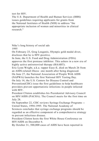 test for HIV.
The U.S. Department of Health and Human Services (HHS)
issues guidelines requiring applicants for grants from
the National Institutes of Health (NIH) to address "the
appropriate inclusion of women and minorities in clinical
research."
Nike’s long history of social ads
1995
On February 23, Greg Louganis, Olympic gold medal diver,
discloses that he is HIV-positive.
In June, the U.S. Food and Drug Administration (FDA)
approves the first protease inhibitor. This ushers in a new era of
highly active antiretroviral therapy (HAART).
Eric Lynn Wright, a.k.a. rapper Eazy-E, died on March 26 from
an AIDS-related illness one month after being diagnosed.
On June 27, the National Association of People With AIDS
(NAPWA) launches the first National HIV Testing Day.
On July 14, the U.S. Centers for Disease Control and
Prevention(CDC) issue the first guidelines to help healthcare
providers prevent opportunistic infections in people infected
with HIV.
President Clinton establishes his Presidential Advisory Council
on HIV/AIDS (PACHA). The Council meets for the first time on
July 28.
On September 22, CDC reviews Syringe Exchange Programs --
United States, 1994-1995. The National Academy of
Sciences concludes that syringe exchange programs should be
regarded as an effective component of a comprehensive strategy
to prevent infectious disease.
President Clinton hosts the first White House Conference on
HIV/AIDS on December 6.
By October 31, 500,000 cases of AIDS have been reported in
 
