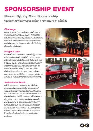 SPONSORSHIP EVENT
Nissan Sylphy Main Sponsorship
งานประกาศรางวัลภาพยนตร์แห่งชาติ “สุพรรณหงส์” ครั้งที่ 22
Challenge
Nissan Thailand ต้องการสร้างความต่อเนื่องในการ
ประชาสัมพันธ์รถยนต์ Nissan Sylphy ที่เพิ่งเปิดตัวไป
เมื่อปลายปีที่ผ่านมา ให้ยังอยู่ในกระแสความนิยมและมีความ
เคลื่อนไหวในตลาดอุตสาหกรรมรถยนต์อยู่ตลอดเวลา
เราจึงต้องหาทางช่วงชิงโอกาสและเฟ้นหาพื้นที่สื่อใหม่ๆ
เพื่อตอบโจทย์ให้กับลูกค้า
Insight & Idea
ภาพยนตร์ไทย เป็นมหรสพความบันเทิงที่อยู่คู่กับคนไทย
มาช้านาน เนื่องจากมีเรื่องราวที่สะท้อนถึงวัฒนธรรม
และไลฟ์สไตล์ของคนไทยได้เป็นอย่างดี ดังนั้น เราจึงเสนอ
ให้ Nissan Sylphy เข้าร่วมเป็นสปอนเซอร์ในงานประกาศ
รางวัลภาพยนตร์แห่งชาติ “สุพรรณหงส์” ครั้งที่ 22
ซึ่งภายในงานจะมีพรมแดงปูเป็นทางเดินเพื่อนำแขก
เข้าสู่งาน จึงสอดคล้องกับภาพจากภาพยนตร์โฆษณา
ของ Nissan Sylphy ที่ได้นำเสนอภาพของซุปเปอร์สตาร์
กับพรมแดง เพื่อบ่งบอกถึงความหรูหราของผลิตภัณฑ์
Activation & Result
เราได้จัดขบวนรถยนต์ Nissan Sylphy เพื่อนำพา
เหล่าบรรดานักแสดงและผู้กำกับที่มาร่วมงาน มาส่งที่
พรมแดงบริเวณหน้าทางเข้างาน ซึ่งเป็นจุดที่สื่อมวลชน
มาจับภาพกันมากที่สุด นับเป็นการสร้างการรับรู้แบรนด์
ผ่านสื่อค่ายต่างๆ โดยไม่ต้องเสียค่าสื่อ แต่ได้ผลตอบรับ
เป็นมูลค่า 4 เท่าของการลงทุน อีกทั้งยังช่วยตอกย้ำ
ภาพลักษณ์ความหรูหราของแบรนด์ตามภาพที่ปรากฏ
ในภาพยนตร์โฆษณา จึงช่วยให้ผู้บริโภคสามารถจดจำ
ภาพลักษณ์ของ Nissan Sylphy ได้เป็นอย่างถูกต้อง
ท้ายที่สุด Nissan Sylphy กลายเป็นแบรนด์ที่ถูกจดจำ
ได้มากที่สุด เมื่อเปรียบเทียบกับสปอนเซอร์รายอื่นๆ
ภายในงาน
 