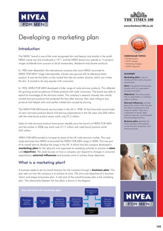 www.thetimes100.co.uk




Developing a marketing plan
Introduction
The NIVEA® brand is one of the most recognised skin and beauty care brands in the world.         CURRICULUM TOPICS
                                                                                                 • Marketing plan
NIVEA creme was first introduced in 1911 and the NIVEA brand now extends to 14 product           • SWOT analysis
ranges worldwide from suncare to facial moisturisers, deodorant and shower products.             • Marketing strategies
                                                                                                 • SMART objectives

In 1980 when Beiersdorf, the international company that owns NIVEA, launched its
NIVEA FOR MEN® range internationally, it broke new ground with its aftershave balm               GLOSSARY

product. It was the first balm on the market that did not contain alcohol, which can irritate    Marketing plan: A plan to
                                                                                                 identify and then meet consumers’
the skin. It proved to be very popular with consumers.                                           requirements.
                                                                                                 Aims: The general end purposes
In 1993, NIVEA FOR MEN developed a fuller range of male skincare products. This reflected        towards which an organisation
                                                                                                 focuses its activities.
the growing social acceptance of these products with male consumers. The brand was able to
                                                                                                 Objectives: The end purposes
exploit its knowledge of the skincare market. The company’s research showed men mainly
                                                                                                 that an organisation or individual
wanted skincare products that protected the face after shaving. Men were willing to buy          seeks to achieve.
products that helped calm and soothe irritated skin caused by shaving.                           External influences: activities
                                                                                                 beyond the control of the business
                                                                                                 that affect its performance and
The NIVEA FOR MEN brand was launched in the UK in 1998. At that time total annual sales          shape its market. These are a
of men’s skincare products (facial and shaving preparations) in the UK were only £68 million     combination of social, legal,
                                                                                                 political, economic, environmental
with the male facial product sector worth only £7.3 million.                                     and technological factors.
                                                                                                 Business plan: describes the
Sales of male skincare products have grown steadily since the launch of NIVEA FOR MEN            future activities of the business,
                                                                                                 across financial, production, and
and the market in 2008 was worth over £117 million with male facial products worth
                                                                                                 resourcing issues.
£49 million.

NIVEA FOR MEN wanted to increase its share of the UK male skincare market. This case
study examines how NIVEA re-launched the NIVEA FOR MEN range in 2008. This was part
of its overall plan to develop the range in the UK. It shows how the company developed a
marketing plan for the relaunch and organised its marketing activities to achieve its aims
and objectives. The study focuses on how a company can respond to changes in consumer
expectations, external influences and business aims to achieve those objectives.


What is a marketing plan?
A business needs to set its overall direction for the company through a business plan. This
plan sets out how the company is to achieve its aims. The aims and objectives of a business
inform and shape its business plan. A vital part of the overall business plan is the marketing
plan. The relationship between the two plans is shown in the diagram.




                                                                                                                                      105
 