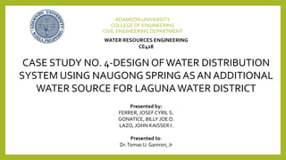 ADAMSON UNIVERSITY
COLLEGE OF ENGINEERING
CIVIL ENGINEERING DEPARTMENT
WATER RESOURCES ENGINEERING
CE428
CASE STUDY NO. 4-DESIGN OFWATER DISTRIBUTION
SYSTEM USING NAUGONG SPRING AS AN ADDITIONAL
WATER SOURCE FOR LAGUNAWATER DISTRICT
Presented by:
FERRER, JOSEF CYRIL S.
GONATICE, BILLY JOE O.
LAZO, JOHN KAISSER I.
Presented to:
Dr.Tomas U. Ganiron, Jr
 