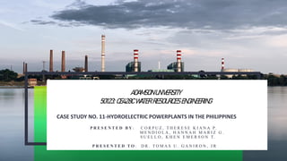 CASE STUDY NO. 11-HYDROELECTRIC POWERPLANTS IN THE PHILIPPINES
P R E S E N T E D B Y : C O R P U Z , T H E R E S E K I A N A P.
M E N D I O L A , H A N N A H M A R I Z G .
S U E L L O , K H E N E M E R S O N T.
P R E S E N T E D T O : D R . T O M A S U . G A N I R O N , J R
ADAMSON UNIVERSITY
50123: CE428C WATER RESOURCES ENGINEERING
 